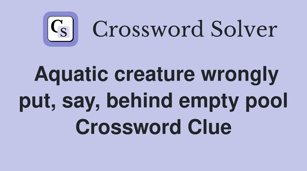 Aquatic creature wrongly put, say, behind empty pool Crossword Clue